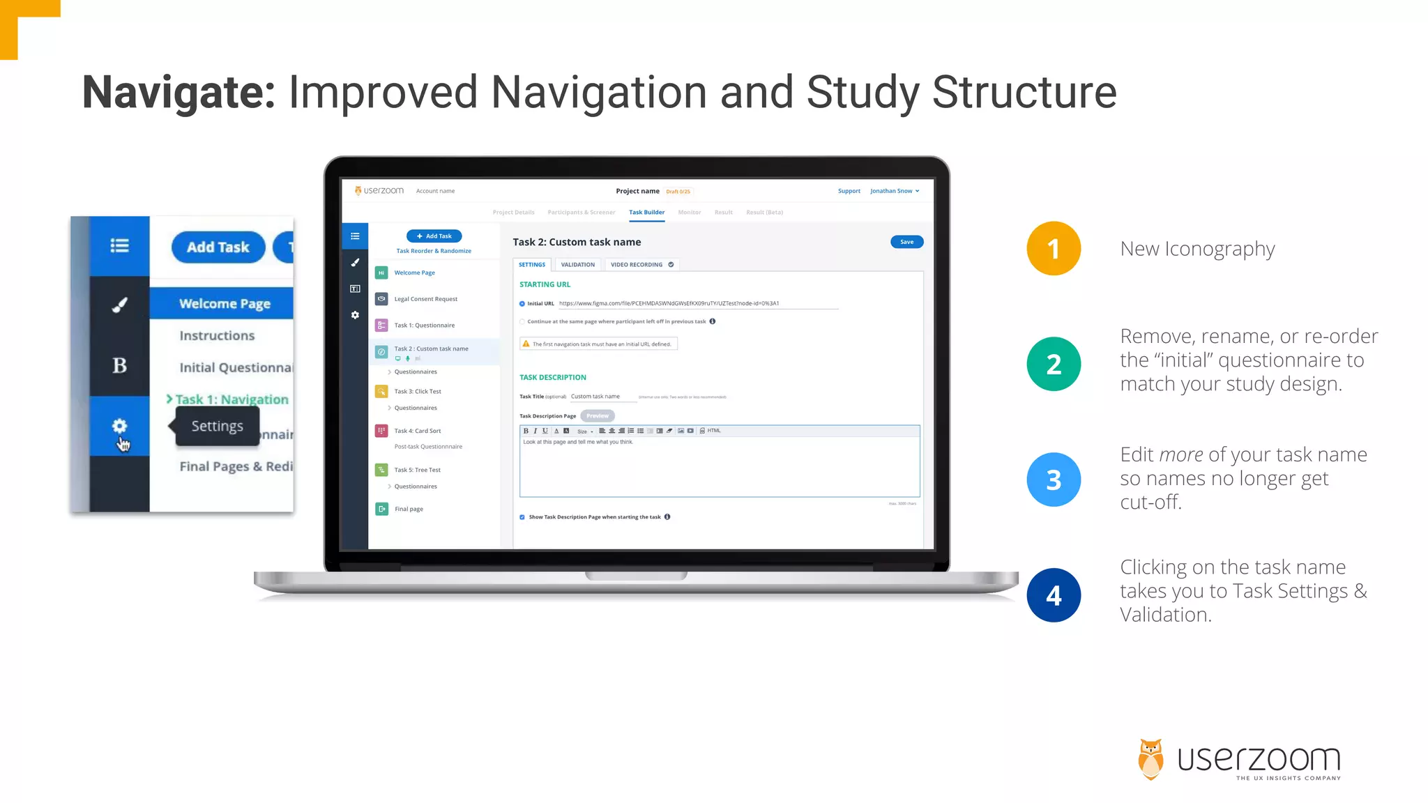 New Iconography
Navigate: Improved Navigation and Study Structure
1
2
3
Remove, rename, or re-order
the “initial” questionnaire to
match your study design.
Edit more of your task name
so names no longer get
cut-off.
4
Clicking on the task name
takes you to Task Settings &
Validation.
 