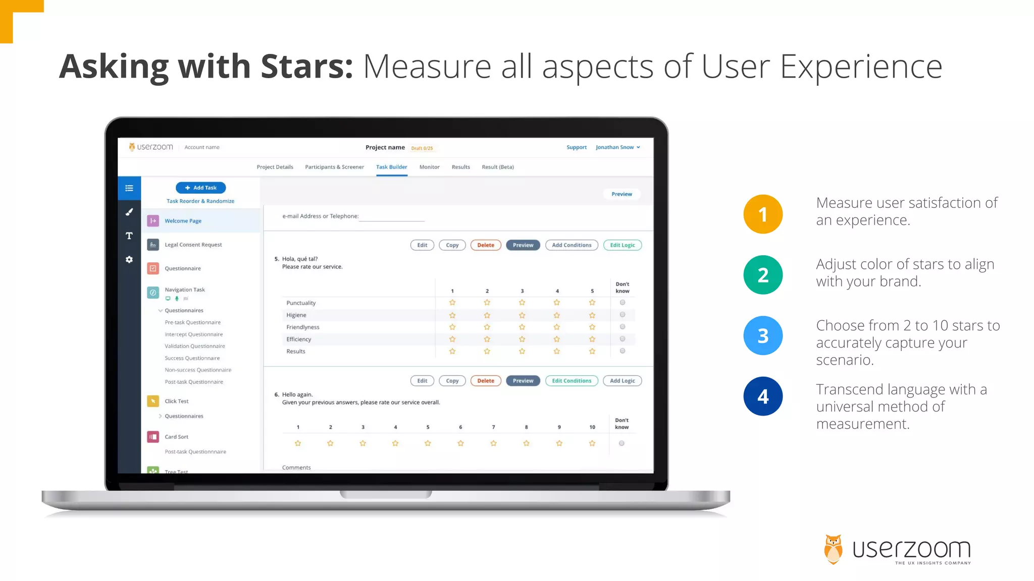 Asking with Stars: Measure all aspects of User Experience
1
2
3
4
Measure user satisfaction of
an experience.
Adjust color of stars to align
with your brand.
Choose from 2 to 10 stars to
accurately capture your
scenario.
Transcend language with a
universal method of
measurement.
 