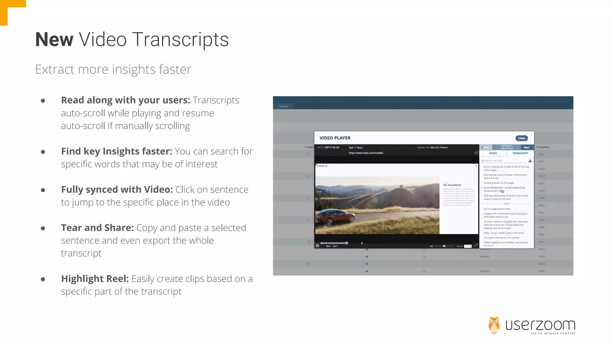 New
● Read along with your users: Transcripts
auto-scroll while playing and resume
auto-scroll if manually scrolling
● Find key Insights faster: You can search for
specific words that may be of interest
● Fully synced with Video: Click on sentence
to jump to the specific place in the video
● Tear and Share: Copy and paste a selected
sentence and even export the whole
transcript
● Highlight Reel: Easily create clips based on a
specific part of the transcript
Extract more insights faster
 