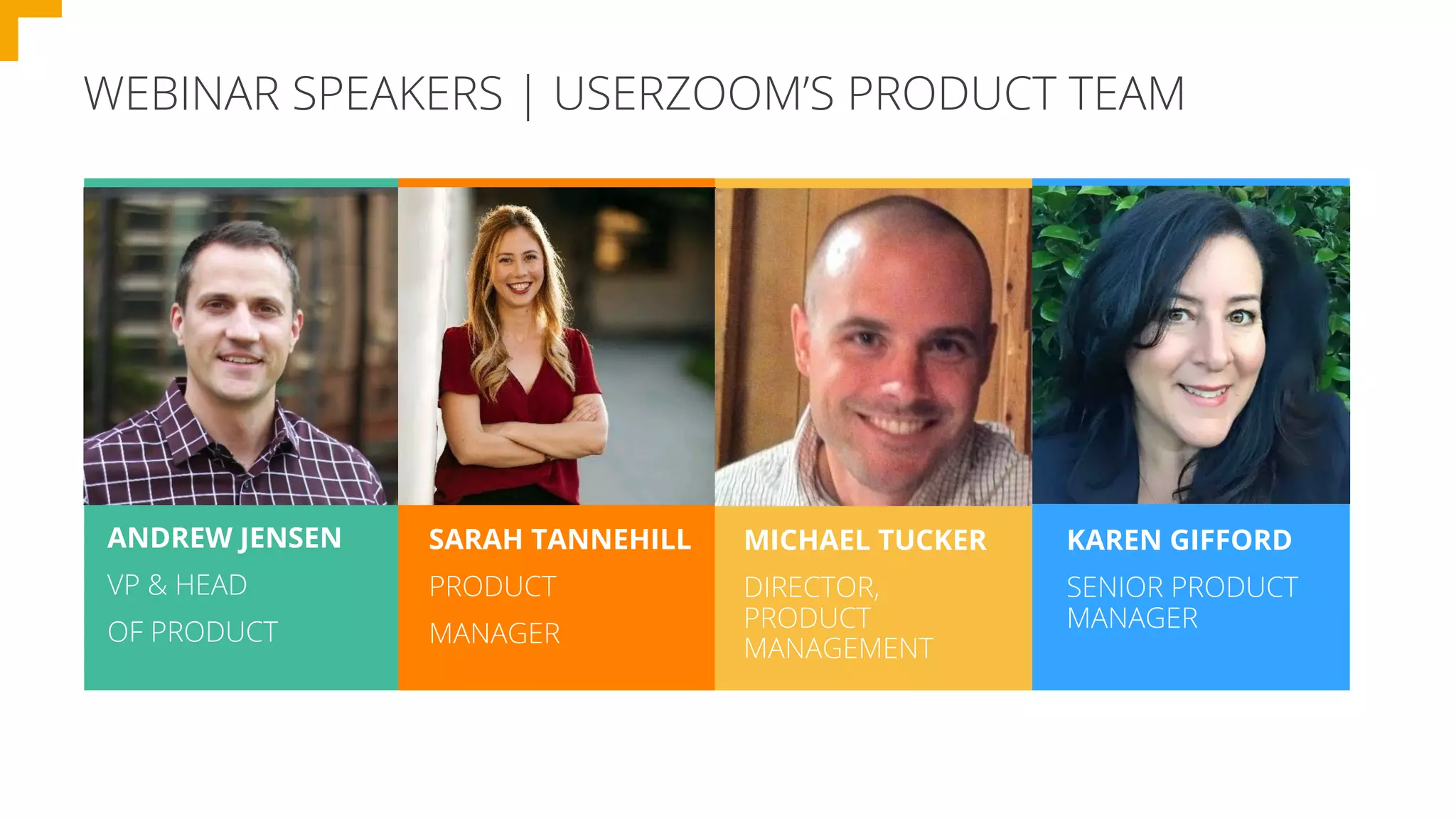WEBINAR SPEAKERS | USERZOOM’S PRODUCT TEAM
ANDREW JENSEN
VP & HEAD
OF PRODUCT
SARAH TANNEHILL
PRODUCT
MANAGER
MICHAEL TUCKER
DIRECTOR,
PRODUCT
MANAGEMENT
KAREN GIFFORD
SENIOR PRODUCT
MANAGER
 