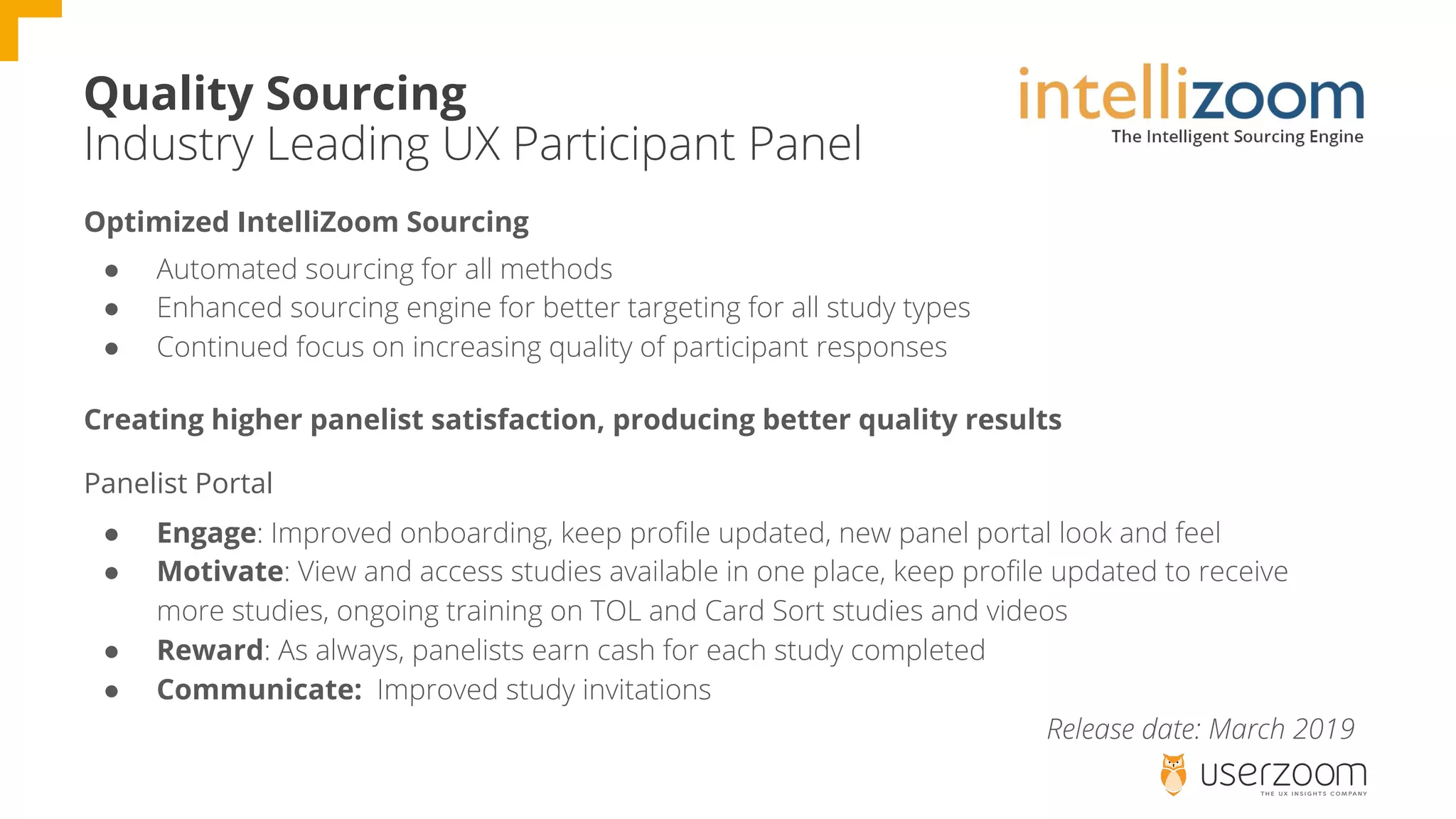 Quality Sourcing
Industry Leading UX Participant Panel
Optimized IntelliZoom Sourcing
● Automated sourcing for all methods
● Enhanced sourcing engine for better targeting for all study types
● Continued focus on increasing quality of participant responses
Creating higher panelist satisfaction, producing better quality results
Panelist Portal
● Engage: Improved onboarding, keep profile updated, new panel portal look and feel
● Motivate: View and access studies available in one place, keep profile updated to receive
more studies, ongoing training on TOL and Card Sort studies and videos
● Reward: As always, panelists earn cash for each study completed
● Communicate: Improved study invitations
Release date: March 2019
 