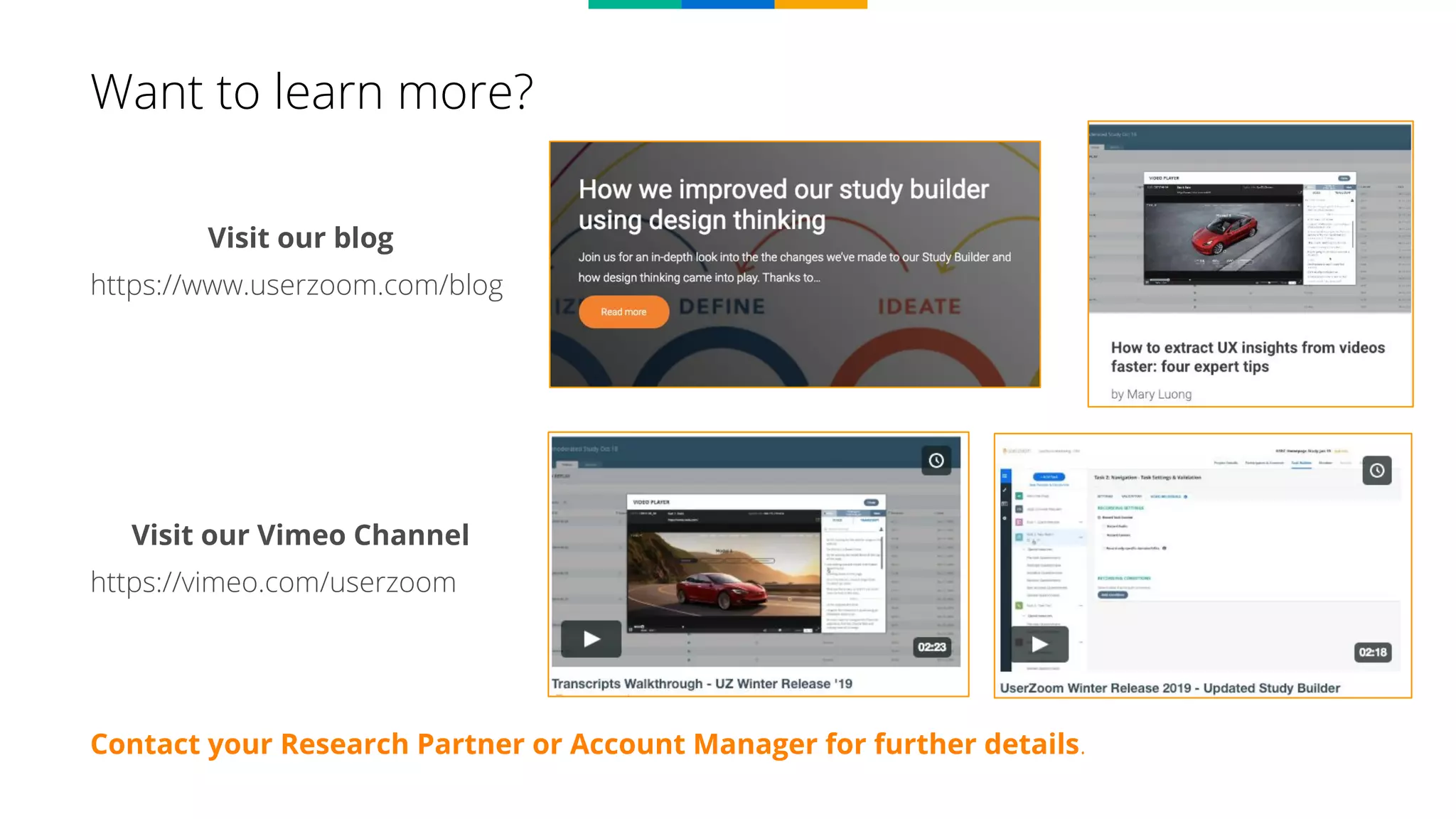 Contact your Research Partner or Account Manager for further details.
Want to learn more?
Visit our blog
https://www.userzoom.com/blog
Visit our Vimeo Channel
https://vimeo.com/userzoom
 