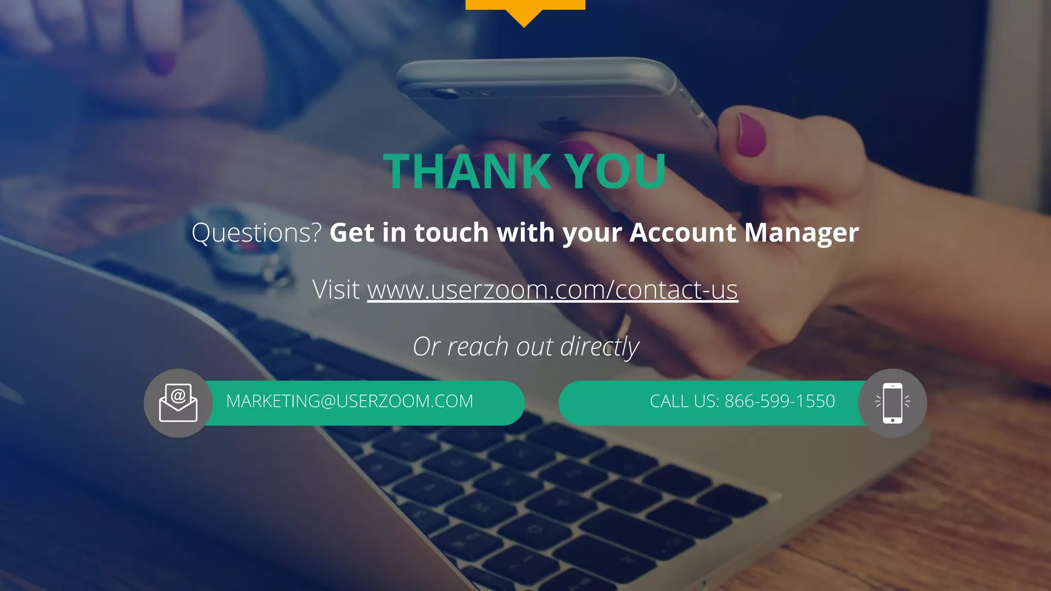 THANK YOU
Questions? Get in touch with your Account Manager
Visit www.userzoom.com/contact-us
Or reach out directly
MARKETING@USERZOOM.COM CALL US: 866-599-1550
 