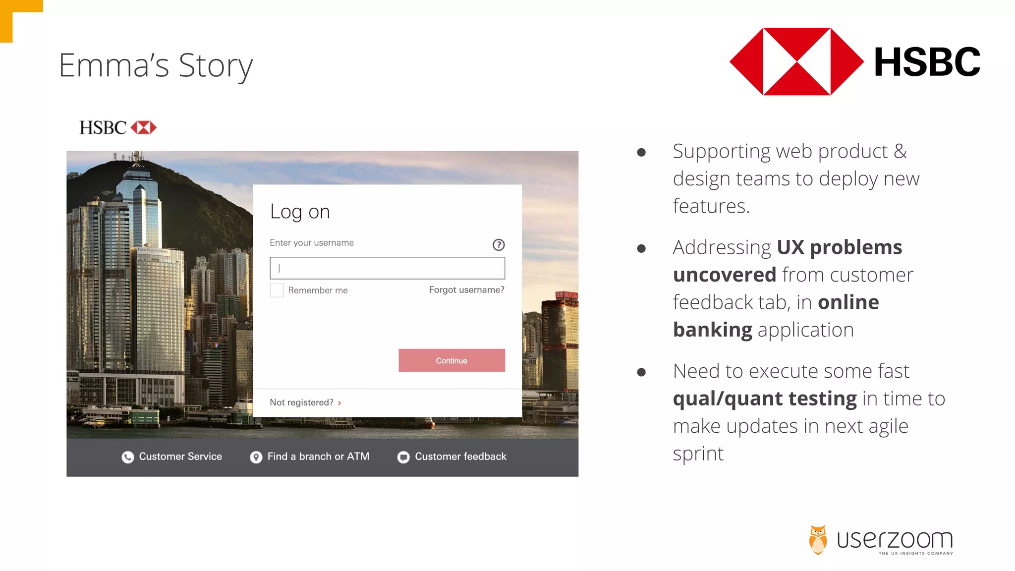 Emma’s Story
● Supporting web product &
design teams to deploy new
features.
● Addressing UX problems
uncovered from customer
feedback tab, in online
banking application
● Need to execute some fast
qual/quant testing in time to
make updates in next agile
sprint
 