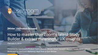 [Winter ‘19 Product Release]
How to master UserZoom’s latest Study
Builder & extract meaningful UX insights
February 5, 2019
Presented by UserZoom‘s Product Team | Andrew Jensen, Sarah Tannehill, Michael Tucker, Karen Gifford
Moderated by UserZoom Marketing | Bijal Shah & Ryan Skinner
 