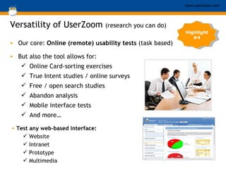 Our core:  Online (remote) usability tests  (task based) Versatility of UserZoom  (research you can do) Test any web-based interface:  Website Intranet Prototype Multimedia Highlight #4 But also the tool allows for:  Online Card-sorting exercises True Intent studies / online surveys Free / open search studies Abandon analysis Mobile interface tests And more… 