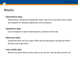 Results   Quantitative data:   Effectiveness, efficiency & satisfaction ratios, ease of use and other Likert results are analyzed for statistical significance and correlations Qualitative data:  Lots of responses to open-ended questions, relative to each task Behavioral data:   Clickstream data and click-maps: Where did the participants actually go? Where did they click to get there. User profile data:   Who are my users? What do they come to our site for?  How do they perceive us? 