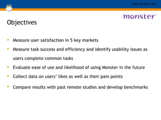 Objectives Measure user satisfaction in 5 key markets Measure task success and efficiency and identify usability issues as users complete common tasks Evaluate ease of use and likelihood of using Monster in the future  Collect data on users’ likes as well as their pain points Compare results with past remote studies and develop benchmarks   