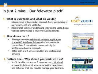 In just 2 mins …  Our ‘elevator pitch’ What is UserZoom and what do we do? International online market research firm, specializing in user experience and usability.  Help brands to better understand their online users, boost website performance & improve business results. How do we do it? Through a unique  web-based software application (called UZ Self-Serve Edition)  that empowers UX researchers & consultants to conduct highly sophisticated online research. Offer both a self-service solution and professional services. Bottom line… Why should you work with us? You’ll be able to capture & measure the  critical and actionable data  about your users’ online experience and behavior that you need to manage your business. 