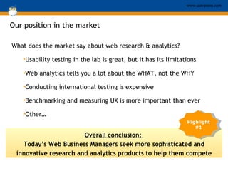 Our position in the market What does the market say about web research & analytics? Usability testing in the lab is great, but it has its limitations Web analytics tells you a lot about the WHAT, not the WHY Conducting international testing is expensive Benchmarking and measuring UX is more important than ever Other… Overall conclusion:  Today’s Web Business Managers seek more sophisticated and innovative research and analytics products to help them compete Highlight #1 