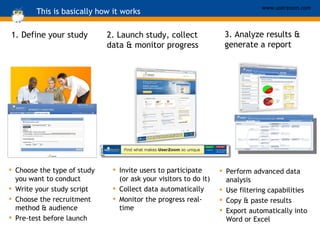 This is basically how it works 1. Define your study Choose the type of study you want to conduct Write your study script Choose the recruitment method & audience Pre-test before launch Invite users to participate (or ask your visitors to do it) Collect data automatically Monitor the progress real-time 2. Launch study, collect data & monitor progress Perform advanced data analysis Use filtering capabilities Copy & paste results Export automatically into Word or Excel 3. Analyze results & generate a report 