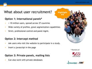 Option 1: International panels* + 10 million users, spread across 37 countries  Wide variety of profiles, great segmentation capabilities Strict, professional control and panel mgmt. Option 2: Intercept method Ask users who visit the website to participate in a study.  Insert a javascript in the page Option 3: Private panels, mailing lists Can also work with private databases What about user recruitment? Highlight #3 * Partners of 