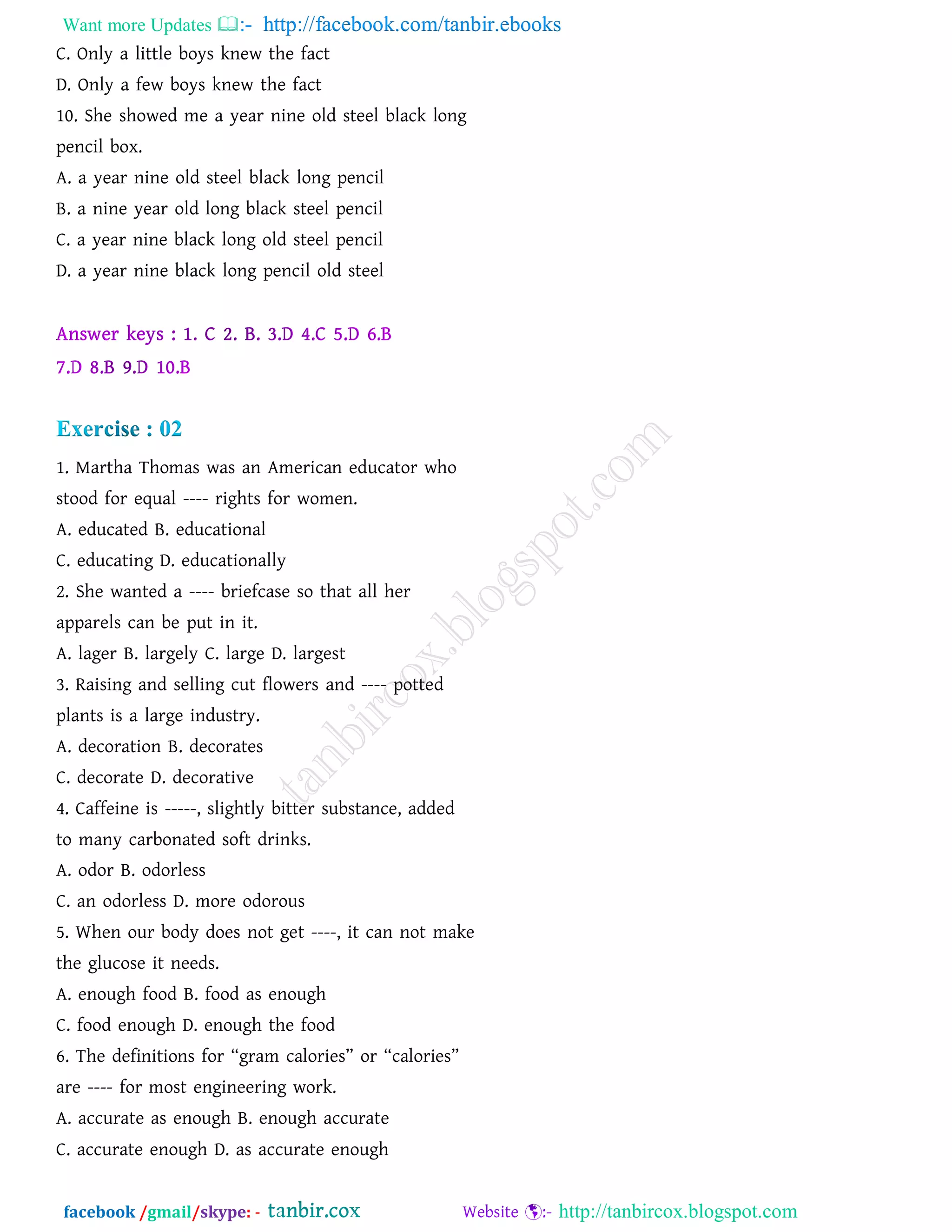 Want more Updates  http://facebook.com/tanbir.ebooks
facebook /gmail/skype: - http://tanbircox.blogspot.com
C. Only a little boys knew the fact
D. Only a few boys knew the fact
10. She showed me a year nine old steel black long
pencil box.
A. a year nine old steel black long pencil
B. a nine year old long black steel pencil
C. a year nine black long old steel pencil
D. a year nine black long pencil old steel
1. Martha Thomas was an American educator who
stood for equal ---- rights for women.
A. educated B. educational
C. educating D. educationally
2. She wanted a ---- briefcase so that all her
apparels can be put in it.
A. lager B. largely C. large D. largest
3. Raising and selling cut flowers and ---- potted
plants is a large industry.
A. decoration B. decorates
C. decorate D. decorative
4. Caffeine is -----, slightly bitter substance, added
to many carbonated soft drinks.
A. odor B. odorless
C. an odorless D. more odorous
5. When our body does not get ----, it can not make
the glucose it needs.
A. enough food B. food as enough
C. food enough D. enough the food
6. The definitions for ‚gram calories‛ or ‚calories‛
are ---- for most engineering work.
A. accurate as enough B. enough accurate
C. accurate enough D. as accurate enough
 