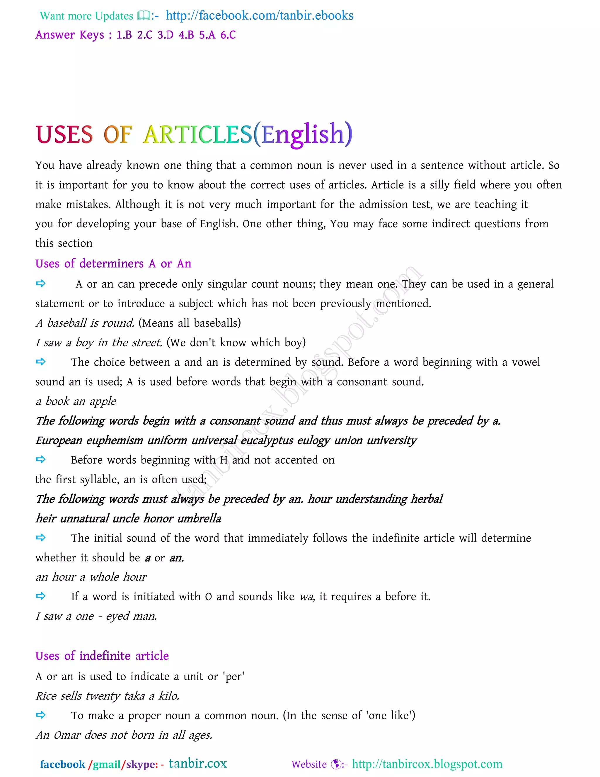 Want more Updates  http://facebook.com/tanbir.ebooks
facebook /gmail/skype: - http://tanbircox.blogspot.com
You have already known one thing that a common noun is never used in a sentence without article. So
it is important for you to know about the correct uses of articles. Article is a silly field where you often
make mistakes. Although it is not very much important for the admission test, we are teaching it
you for developing your base of English. One other thing, You may face some indirect questions from
this section
 A or an can precede only singular count nouns; they mean one. They can be used in a general
statement or to introduce a subject which has not been previously mentioned.
A baseball is round. (Means all baseballs)
I saw a boy in the street. (We don't know which boy)
 The choice between a and an is determined by sound. Before a word beginning with a vowel
sound an is used; A is used before words that begin with a consonant sound.
a book an apple
The following words begin with a consonant sound and thus must always be preceded by a.
European euphemism uniform universal eucalyptus eulogy union university
 Before words beginning with H and not accented on
the first syllable, an is often used;
The following words must always be preceded by an. hour understanding herbal
heir unnatural uncle honor umbrella
 The initial sound of the word that immediately follows the indefinite article will determine
whether it should be a or an.
an hour a whole hour
 If a word is initiated with O and sounds like wa, it requires a before it.
I saw a one - eyed man.
A or an is used to indicate a unit or 'per'
Rice sells twenty taka a kilo.
 To make a proper noun a common noun. (In the sense of 'one like')
An Omar does not born in all ages.
 