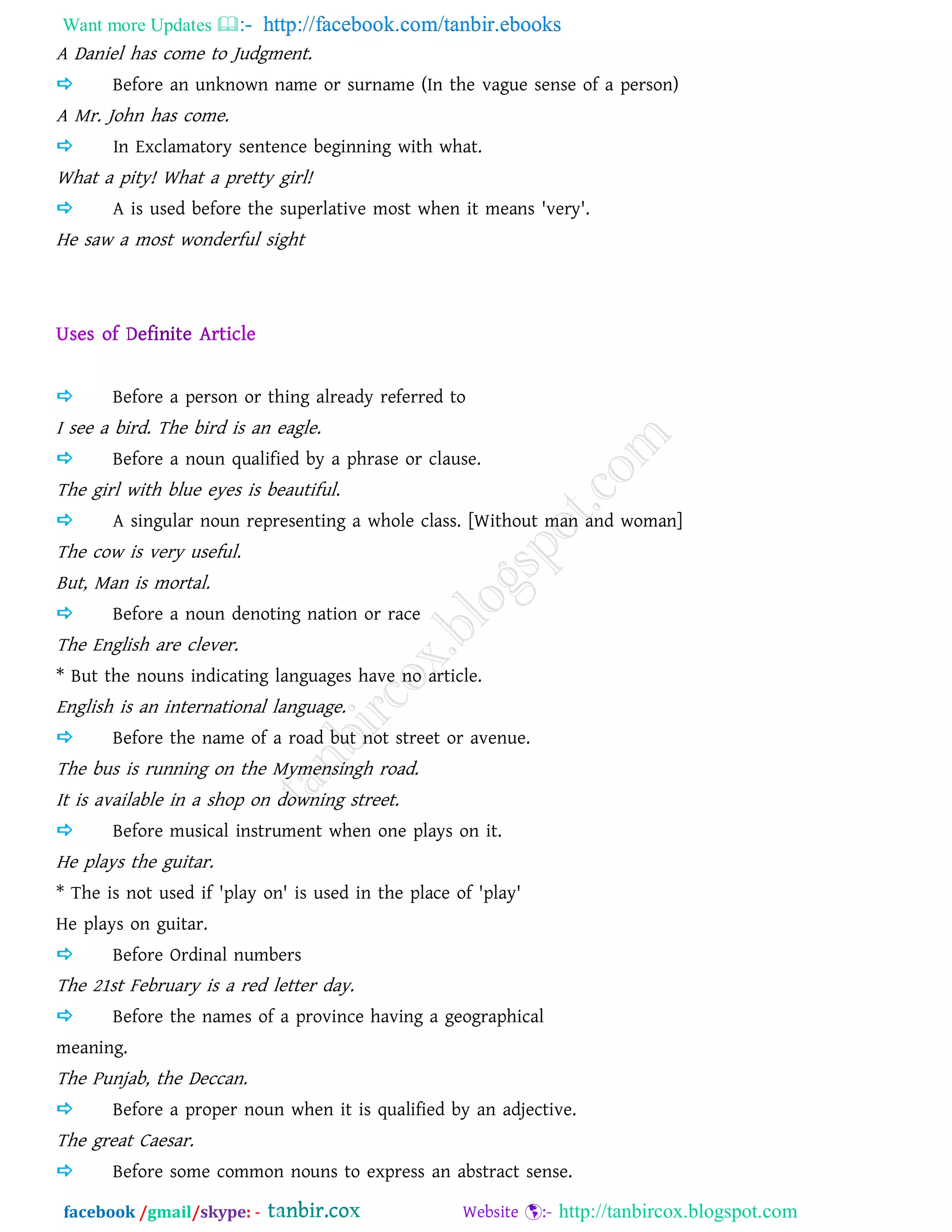 Want more Updates  http://facebook.com/tanbir.ebooks
facebook /gmail/skype: - http://tanbircox.blogspot.com
A Daniel has come to Judgment.
 Before an unknown name or surname (In the vague sense of a person)
A Mr. John has come.
 In Exclamatory sentence beginning with what.
What a pity! What a pretty girl!
 A is used before the superlative most when it means 'very'.
He saw a most wonderful sight
 Before a person or thing already referred to
I see a bird. The bird is an eagle.
 Before a noun qualified by a phrase or clause.
The girl with blue eyes is beautiful.
 A singular noun representing a whole class. [Without man and woman]
The cow is very useful.
But, Man is mortal.
 Before a noun denoting nation or race
The English are clever.
* But the nouns indicating languages have no article.
English is an international language.
 Before the name of a road but not street or avenue.
The bus is running on the Mymensingh road.
It is available in a shop on downing street.
 Before musical instrument when one plays on it.
He plays the guitar.
* The is not used if 'play on' is used in the place of 'play'
He plays on guitar.
 Before Ordinal numbers
The 21st February is a red letter day.
 Before the names of a province having a geographical
meaning.
The Punjab, the Deccan.
 Before a proper noun when it is qualified by an adjective.
The great Caesar.
 Before some common nouns to express an abstract sense.
 