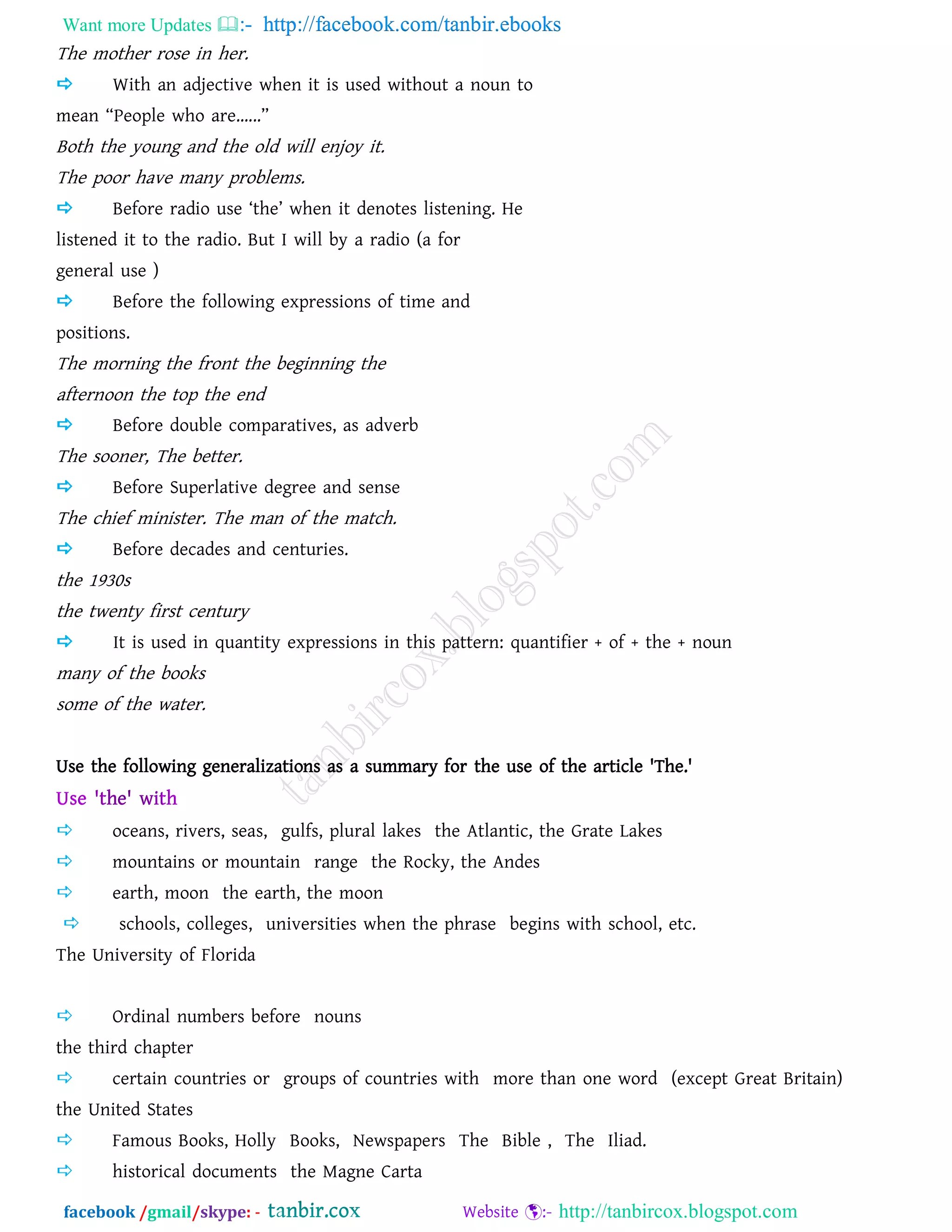 Want more Updates  http://facebook.com/tanbir.ebooks
facebook /gmail/skype: - http://tanbircox.blogspot.com
The mother rose in her.
 With an adjective when it is used without a noun to
mean ‚People who are......‛
Both the young and the old will enjoy it.
The poor have many problems.
 Before radio use ‘the’ when it denotes listening. He
listened it to the radio. But I will by a radio (a for
general use )
 Before the following expressions of time and
positions.
The morning the front the beginning the
afternoon the top the end
 Before double comparatives, as adverb
The sooner, The better.
 Before Superlative degree and sense
The chief minister. The man of the match.
 Before decades and centuries.
the 1930s
the twenty first century
 It is used in quantity expressions in this pattern: quantifier + of + the + noun
many of the books
some of the water.
Use the following generalizations as a summary for the use of the article 'The.'
 oceans, rivers, seas, gulfs, plural lakes the Atlantic, the Grate Lakes
 mountains or mountain range the Rocky, the Andes
 earth, moon the earth, the moon
 schools, colleges, universities when the phrase begins with school, etc.
The University of Florida
 Ordinal numbers before nouns
the third chapter
 certain countries or groups of countries with more than one word (except Great Britain)
the United States
 Famous Books, Holly Books, Newspapers The Bible , The Iliad.
 historical documents the Magne Carta
 