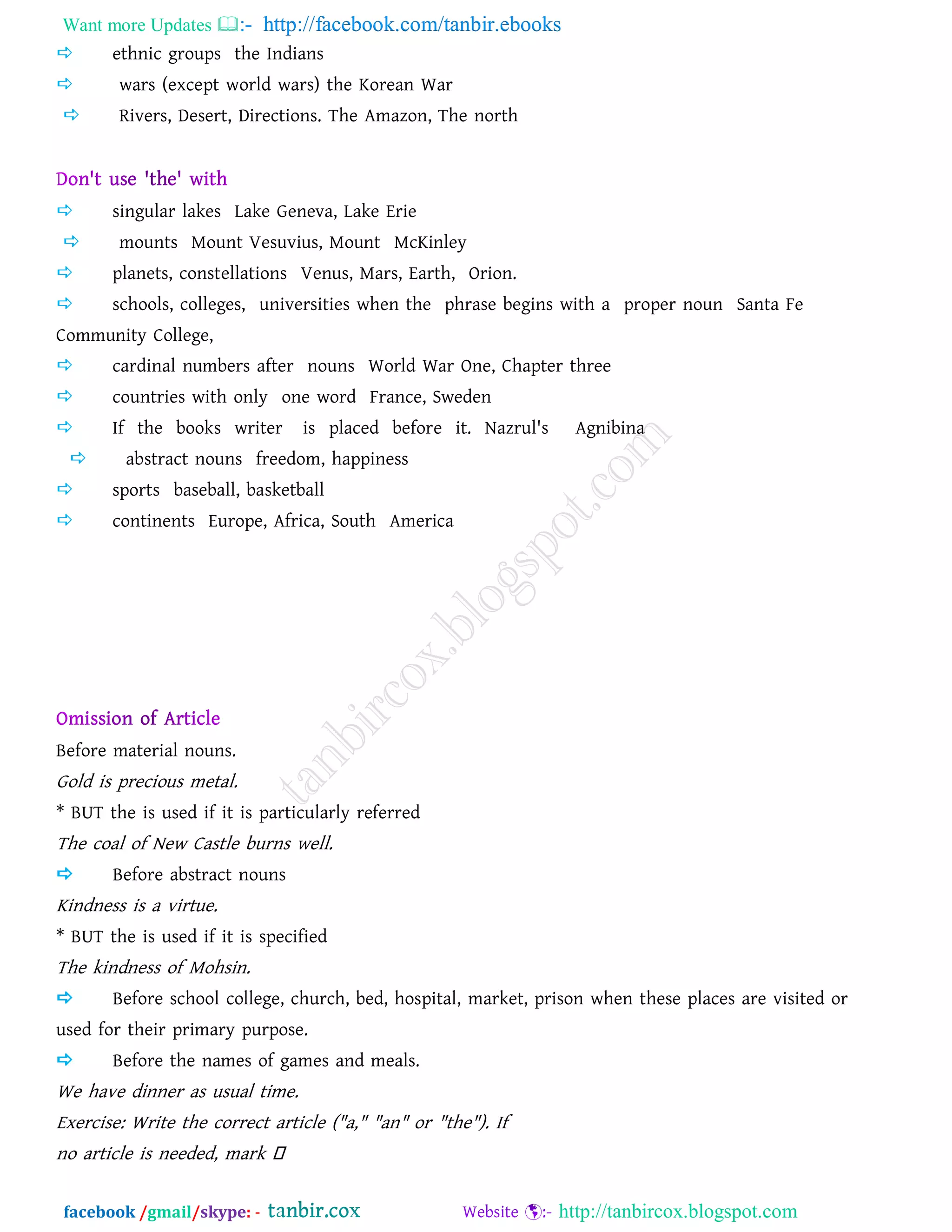 Want more Updates  http://facebook.com/tanbir.ebooks
facebook /gmail/skype: - http://tanbircox.blogspot.com
 ethnic groups the Indians
 wars (except world wars) the Korean War
 Rivers, Desert, Directions. The Amazon, The north
 singular lakes Lake Geneva, Lake Erie
 mounts Mount Vesuvius, Mount McKinley
 planets, constellations Venus, Mars, Earth, Orion.
 schools, colleges, universities when the phrase begins with a proper noun Santa Fe
Community College,
 cardinal numbers after nouns World War One, Chapter three
 countries with only one word France, Sweden
 If the books writer is placed before it. Nazrul's Agnibina
 abstract nouns freedom, happiness
 sports baseball, basketball
 continents Europe, Africa, South America
Before material nouns.
Gold is precious metal.
* BUT the is used if it is particularly referred
The coal of New Castle burns well.
 Before abstract nouns
Kindness is a virtue.
* BUT the is used if it is specified
The kindness of Mohsin.
 Before school college, church, bed, hospital, market, prison when these places are visited or
used for their primary purpose.
 Before the names of games and meals.
We have dinner as usual time.
Exercise: Write the correct article ("a," "an" or "the"). If
no article is needed, mark
 