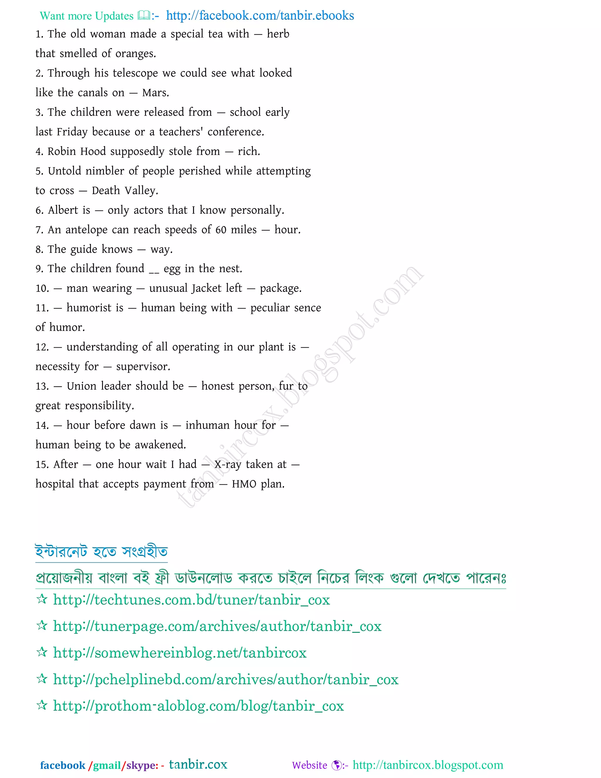 Want more Updates  http://facebook.com/tanbir.ebooks
facebook /gmail/skype: - http://tanbircox.blogspot.com
1. The old woman made a special tea with — herb
that smelled of oranges.
2. Through his telescope we could see what looked
like the canals on — Mars.
3. The children were released from — school early
last Friday because or a teachers' conference.
4. Robin Hood supposedly stole from — rich.
5. Untold nimbler of people perished while attempting
to cross — Death Valley.
6. Albert is — only actors that I know personally.
7. An antelope can reach speeds of 60 miles — hour.
8. The guide knows — way.
9. The children found __ egg in the nest.
10. — man wearing — unusual Jacket left — package.
11. — humorist is — human being with — peculiar sence
of humor.
12. — understanding of all operating in our plant is —
necessity for — supervisor.
13. — Union leader should be — honest person, fur to
great responsibility.
14. — hour before dawn is — inhuman hour for —
human being to be awakened.
15. After — one hour wait I had — X-ray taken at —
hospital that accepts payment from — HMO plan.
ইন্টাররনি িরে িংগ্রিীে
 http://techtunes.com.bd/tuner/tanbir_cox
 http://tunerpage.com/archives/author/tanbir_cox
 http://somewhereinblog.net/tanbircox
 http://pchelplinebd.com/archives/author/tanbir_cox
 http://prothom-aloblog.com/blog/tanbir_cox
 