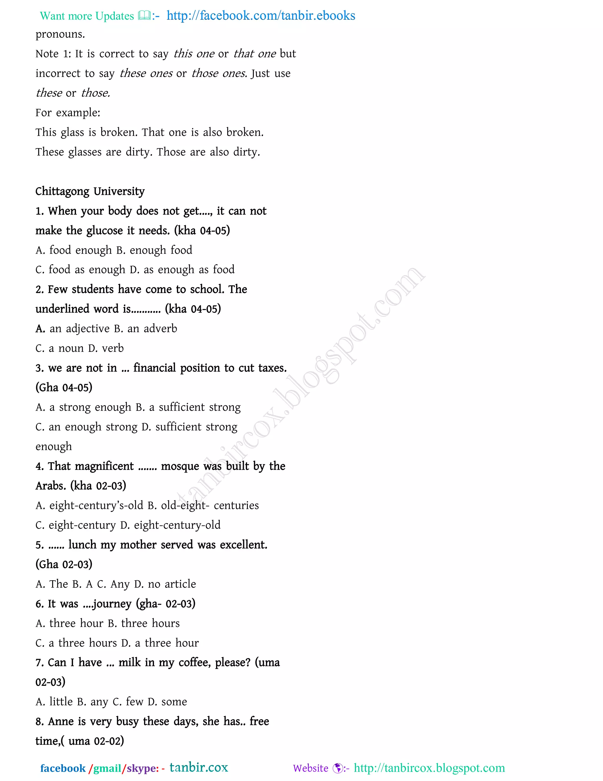 Want more Updates  http://facebook.com/tanbir.ebooks
facebook /gmail/skype: - http://tanbircox.blogspot.com
pronouns.
Note 1: It is correct to say this one or that one but
incorrect to say these ones or those ones. Just use
these or those.
For example:
This glass is broken. That one is also broken.
These glasses are dirty. Those are also dirty.
Questions of Previous years
Chittagong University
1. When your body does not get...., it can not
make the glucose it needs. (kha 04-05)
A. food enough B. enough food
C. food as enough D. as enough as food
2. Few students have come to school. The
underlined word is........... (kha 04-05)
A. an adjective B. an adverb
C. a noun D. verb
3. we are not in ... financial position to cut taxes.
(Gha 04-05)
A. a strong enough B. a sufficient strong
C. an enough strong D. sufficient strong
enough
4. That magnificent ....... mosque was built by the
Arabs. (kha 02-03)
A. eight-century’s-old B. old-eight- centuries
C. eight-century D. eight-century-old
5. ...... lunch my mother served was excellent.
(Gha 02-03)
A. The B. A C. Any D. no article
6. It was ....journey (gha- 02-03)
A. three hour B. three hours
C. a three hours D. a three hour
7. Can I have ... milk in my coffee, please? (uma
02-03)
A. little B. any C. few D. some
8. Anne is very busy these days, she has.. free
time,( uma 02-02)
 