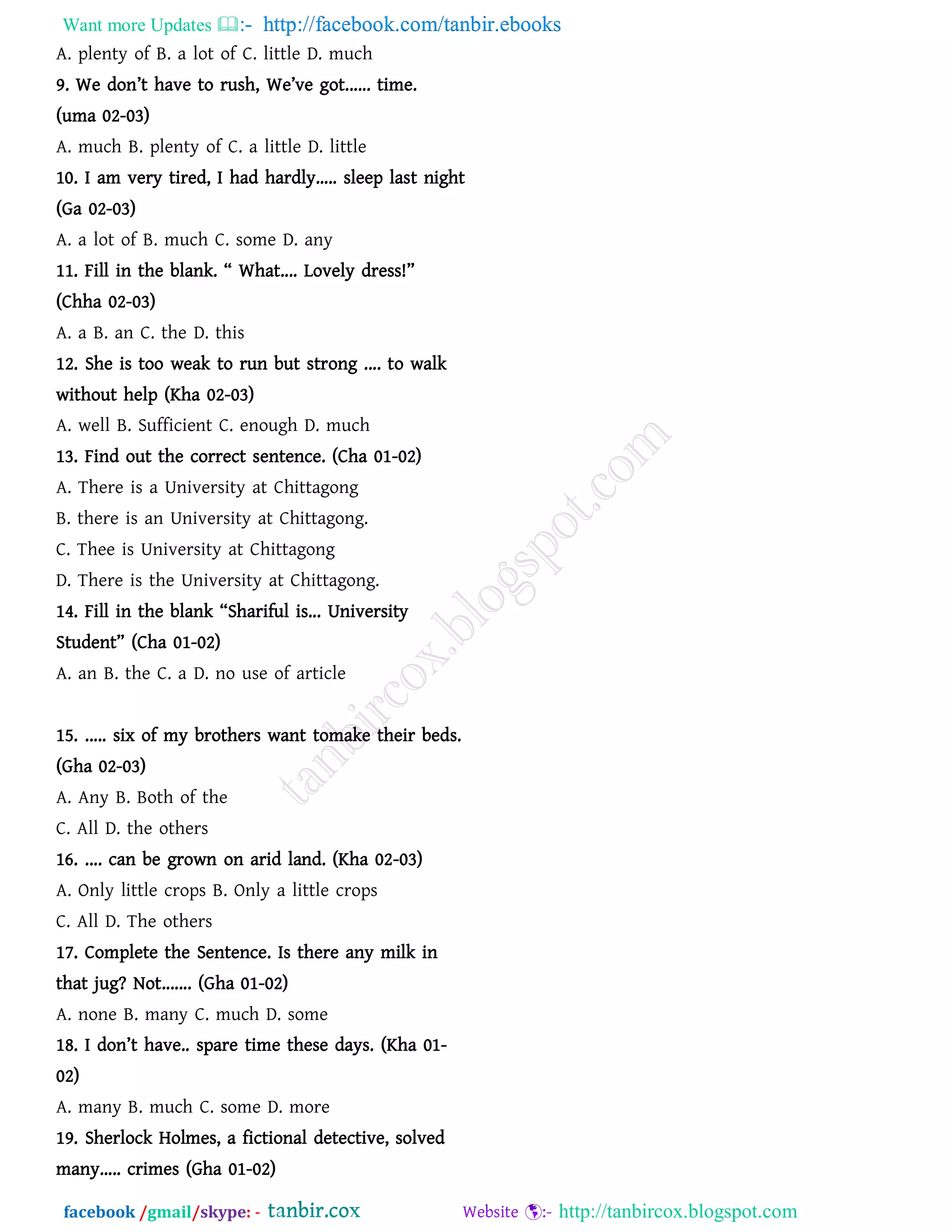 Want more Updates  http://facebook.com/tanbir.ebooks
facebook /gmail/skype: - http://tanbircox.blogspot.com
A. plenty of B. a lot of C. little D. much
9. We don’t have to rush, We’ve got...... time.
(uma 02-03)
A. much B. plenty of C. a little D. little
10. I am very tired, I had hardly..... sleep last night
(Ga 02-03)
A. a lot of B. much C. some D. any
11. Fill in the blank. ‚ What.... Lovely dress!‛
(Chha 02-03)
A. a B. an C. the D. this
12. She is too weak to run but strong .... to walk
without help (Kha 02-03)
A. well B. Sufficient C. enough D. much
13. Find out the correct sentence. (Cha 01-02)
A. There is a University at Chittagong
B. there is an University at Chittagong.
C. Thee is University at Chittagong
D. There is the University at Chittagong.
14. Fill in the blank ‚Shariful is... University
Student‛ (Cha 01-02)
A. an B. the C. a D. no use of article
Dhaka University
15. ..... six of my brothers want tomake their beds.
(Gha 02-03)
A. Any B. Both of the
C. All D. the others
16. .... can be grown on arid land. (Kha 02-03)
A. Only little crops B. Only a little crops
C. All D. The others
17. Complete the Sentence. Is there any milk in
that jug? Not....... (Gha 01-02)
A. none B. many C. much D. some
18. I don’t have.. spare time these days. (Kha 01-
02)
A. many B. much C. some D. more
19. Sherlock Holmes, a fictional detective, solved
many..... crimes (Gha 01-02)
 