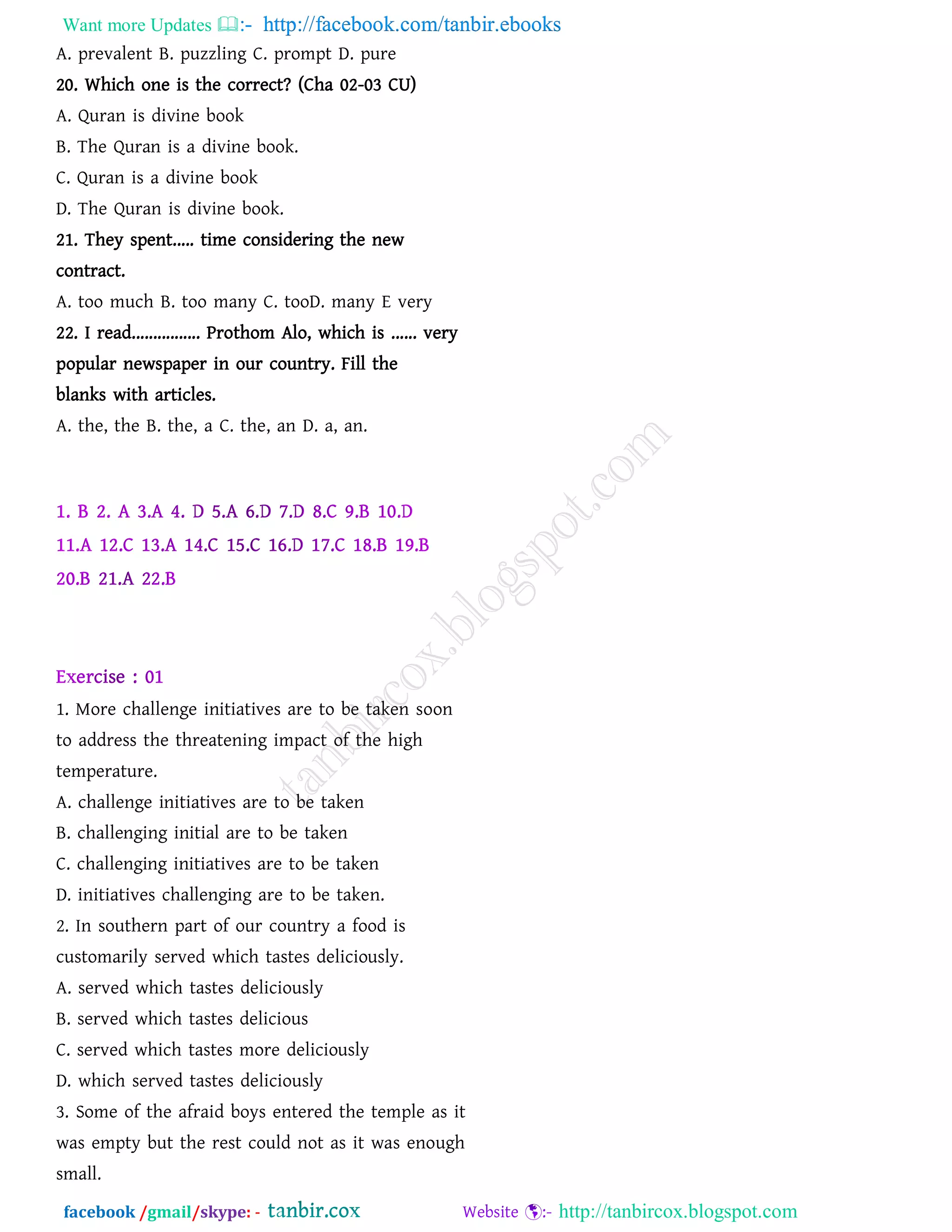 Want more Updates  http://facebook.com/tanbir.ebooks
facebook /gmail/skype: - http://tanbircox.blogspot.com
A. prevalent B. puzzling C. prompt D. pure
20. Which one is the correct? (Cha 02-03 CU)
A. Quran is divine book
B. The Quran is a divine book.
C. Quran is a divine book
D. The Quran is divine book.
21. They spent..... time considering the new
contract.
A. too much B. too many C. tooD. many E very
22. I read................ Prothom Alo, which is ...... very
popular newspaper in our country. Fill the
blanks with articles.
A. the, the B. the, a C. the, an D. a, an.
Home Task
1. More challenge initiatives are to be taken soon
to address the threatening impact of the high
temperature.
A. challenge initiatives are to be taken
B. challenging initial are to be taken
C. challenging initiatives are to be taken
D. initiatives challenging are to be taken.
2. In southern part of our country a food is
customarily served which tastes deliciously.
A. served which tastes deliciously
B. served which tastes delicious
C. served which tastes more deliciously
D. which served tastes deliciously
3. Some of the afraid boys entered the temple as it
was empty but the rest could not as it was enough
small.
 