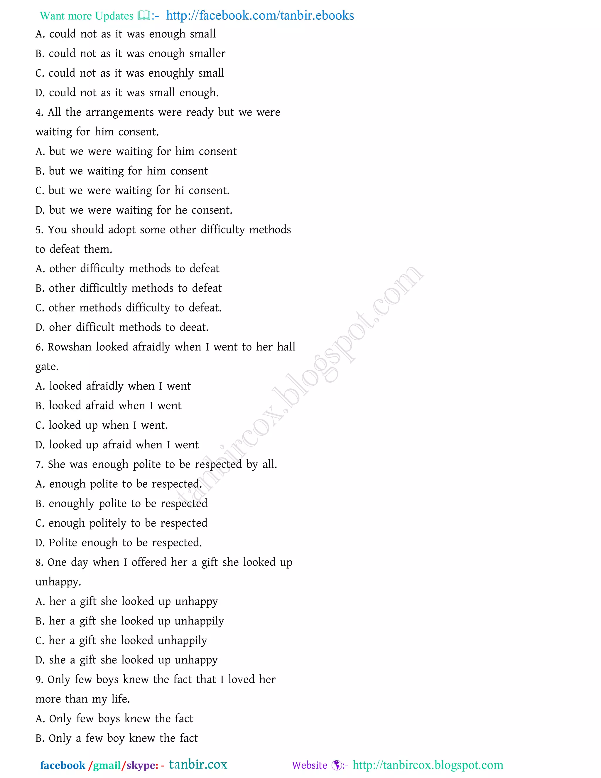 Want more Updates  http://facebook.com/tanbir.ebooks
facebook /gmail/skype: - http://tanbircox.blogspot.com
A. could not as it was enough small
B. could not as it was enough smaller
C. could not as it was enoughly small
D. could not as it was small enough.
4. All the arrangements were ready but we were
waiting for him consent.
A. but we were waiting for him consent
B. but we waiting for him consent
C. but we were waiting for hi consent.
D. but we were waiting for he consent.
5. You should adopt some other difficulty methods
to defeat them.
A. other difficulty methods to defeat
B. other difficultly methods to defeat
C. other methods difficulty to defeat.
D. oher difficult methods to deeat.
6. Rowshan looked afraidly when I went to her hall
gate.
A. looked afraidly when I went
B. looked afraid when I went
C. looked up when I went.
D. looked up afraid when I went
7. She was enough polite to be respected by all.
A. enough polite to be respected.
B. enoughly polite to be respected
C. enough politely to be respected
D. Polite enough to be respected.
8. One day when I offered her a gift she looked up
unhappy.
A. her a gift she looked up unhappy
B. her a gift she looked up unhappily
C. her a gift she looked unhappily
D. she a gift she looked up unhappy
9. Only few boys knew the fact that I loved her
more than my life.
A. Only few boys knew the fact
B. Only a few boy knew the fact
 