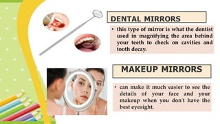 • this type of mirror is what the dentist
used in magnifying the area behind
your teeth to check on cavities and
tooth decay.
DENTAL MIRRORS
MAKEUP MIRRORS
• can make it much easier to see the
details of your face and your
makeup when you don't have the
best eyesight.
 