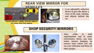 REAR VIEW MIRROR FOR
VEHICLES
• is an adjustable reflective
device to give the driver a
view of the road, vehicles,
and objects behind the
car.
SHOP SECURITY MIRRORS
• Also, while in mall
supermarkets and in some
convenience stores, you may
notice mirrors hanging on
corners from which you can
see your reflection and those of
other people.
 