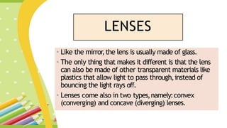 LENSES
• Like the mirror
,the lens is usually made of glass.
• The only thing that makes it different is that the lens
can also be made of other transparent materials like
plastics that allow light to pass through,instead of
bouncing the light rays off.
• Lenses come also in two types,namely:convex
(converging) and concave (diverging) lenses.
 