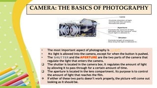 CAMERA: THE BASICS OF PHOTOGRAPHY
• The most important aspect of photography is
• No light is allowed into the camera, except for when the button is pushed.
• The and the are the two parts of the camera that
regulate the light that enters the camera.
 The shutter is located in the camera box. It regulates the amount of light
by allowing it to pass through for a certain amount of time.
 The aperture is located in the lens compartment. Its purpose is to control
the amount of light that reaches the film.
 If either of these two parts doesn’t work properly, the picture will come out
looking as it should be.
 