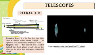 TELESCOPES
REFRACTOR
• Objective lens – it is the first lens that light
from a celestial object passes through. The
light will then be inverted at the focal plane.
• Eyepiece lens – the second lens located
behind the focal plane which allows the
observer to view the enlarged/ magnified
image
https://www.youtube.com/watch?v=uSC-71vXgh0
 