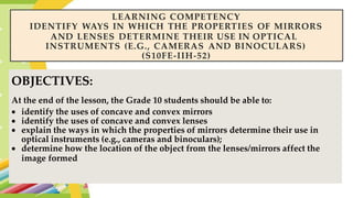LEARNING COMPETENCY
IDENTIFY WAYS IN WHICH THE PROPERTIES OF MIRRORS
AND LENSES DETERMINE THEIR USE IN OPTICAL
INSTRUMENTS (E.G., CAMERAS AND BINOCULARS)
(S10FE-IIH-52)
OBJECTIVES:
At the end of the lesson, the Grade 10 students should be able to:
 identify the uses of concave and convex mirrors
 identify the uses of concave and convex lenses
 explain the ways in which the properties of mirrors determine their use in
optical instruments (e.g., cameras and binoculars);
 determine how the location of the object from the lenses/mirrors affect the
image formed.
 