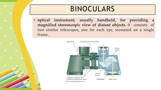 BINOCULARS
• optical instrument, usually handheld, for providing a
magnified stereoscopic view of distant objects. It consists of
two similar telescopes, one for each eye, mounted on a single
frame.
 
