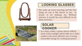 LOOKING GLASSES
• We wake up every morning and the first
thing we use is the mirror to see, to
brush, to do makeup etc. Without
mirrors, it would be very difficult to do
these activities.
SOLAR
COOKER
• In a solar cooker, a plane mirror reflects
most of the sunlight which falls on it. Solar
cooker is the most efficient way of using
renewable energy for cooking purposes.
 