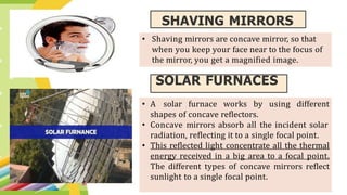 SHAVING MIRRORS
SOLAR FURNACES
• A solar furnace works by using different
shapes of concave reflectors.
• Concave mirrors absorb all the incident solar
radiation, reflecting it to a single focal point.
• This reflected light concentrate all the thermal
energy received in a big area to a focal point.
The different types of concave mirrors reflect
sunlight to a single focal point.
• Shaving mirrors are concave mirror, so that
when you keep your face near to the focus of
the mirror, you get a magnified image.
 