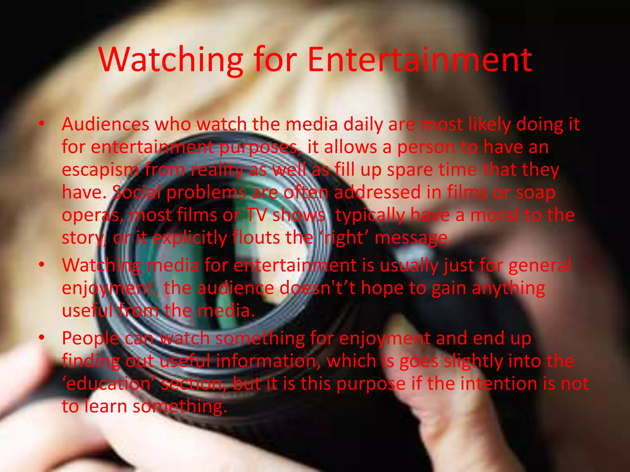 Watching for Entertainment
• Audiences who watch the media daily are most likely doing it
for entertainment purposes, it allows a person to have an
escapism from reality as well as fill up spare time that they
have. Social problems are often addressed in films or soap
operas, most films or TV shows typically have a moral to the
story, or it explicitly flouts the ‘right’ message.
• Watching media for entertainment is usually just for general
enjoyment, the audience doesn't’t hope to gain anything
useful from the media.
• People can watch something for enjoyment and end up
finding out useful information, which is goes slightly into the
‘education’ section, but it is this purpose if the intention is not
to learn something.
 