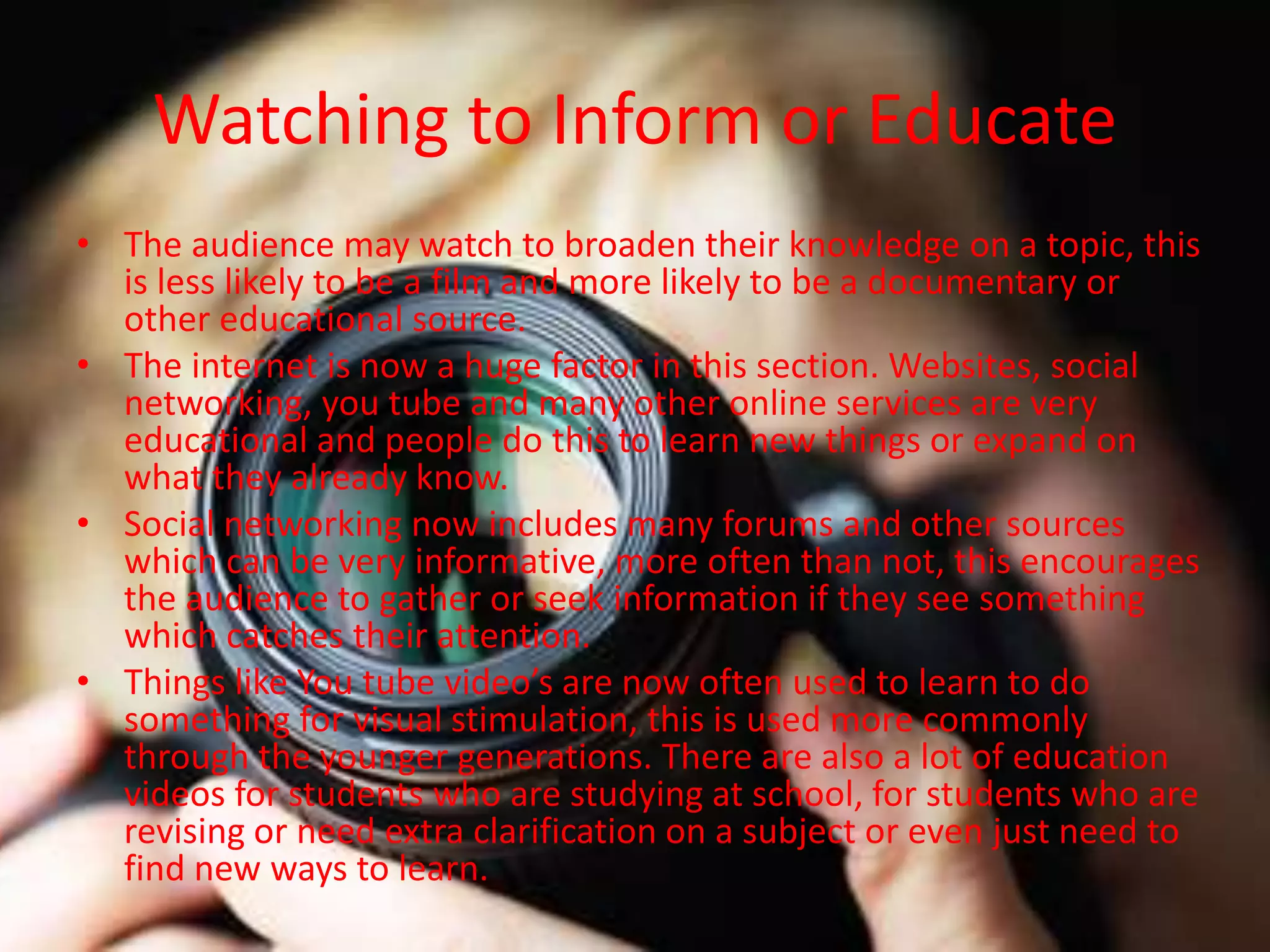 Watching to Inform or Educate
• The audience may watch to broaden their knowledge on a topic, this
is less likely to be a film and more likely to be a documentary or
other educational source.
• The internet is now a huge factor in this section. Websites, social
networking, you tube and many other online services are very
educational and people do this to learn new things or expand on
what they already know.
• Social networking now includes many forums and other sources
which can be very informative, more often than not, this encourages
the audience to gather or seek information if they see something
which catches their attention.
• Things like You tube video’s are now often used to learn to do
something for visual stimulation, this is used more commonly
through the younger generations. There are also a lot of education
videos for students who are studying at school, for students who are
revising or need extra clarification on a subject or even just need to
find new ways to learn.
 