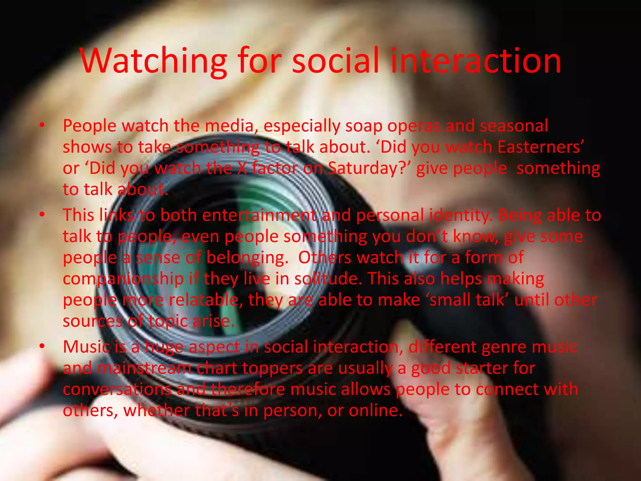 Watching for social interaction
• People watch the media, especially soap operas and seasonal
shows to take something to talk about. ‘Did you watch Easterners’
or ‘Did you watch the X factor on Saturday?’ give people something
to talk about.
• This links to both entertainment and personal identity. Being able to
talk to people, even people something you don’t know, give some
people a sense of belonging. Others watch it for a form of
companionship if they live in solitude. This also helps making
people more relatable, they are able to make ‘small talk’ until other
sources of topic arise.
• Music is a huge aspect in social interaction, different genre music
and mainstream chart toppers are usually a good starter for
conversations and therefore music allows people to connect with
others, whether that’s in person, or online.
 