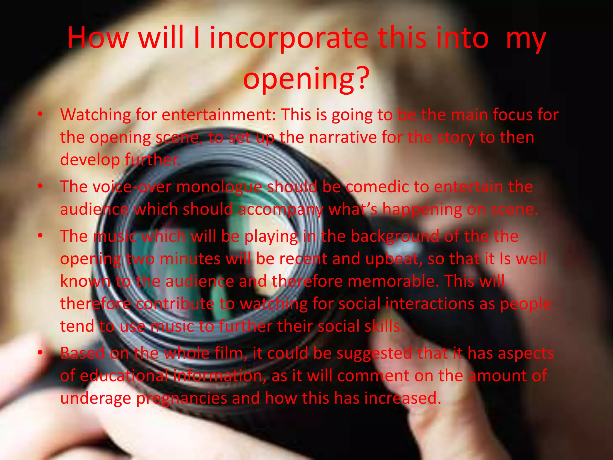 How will I incorporate this into my
opening?
• Watching for entertainment: This is going to be the main focus for
the opening scene, to set up the narrative for the story to then
develop further.
• The voice-over monologue should be comedic to entertain the
audience which should accompany what’s happening on scene.
• The music which will be playing in the background of the the
opening two minutes will be recent and upbeat, so that it Is well
known to the audience and therefore memorable. This will
therefore contribute to watching for social interactions as people
tend to use music to further their social skills.
• Based on the whole film, it could be suggested that it has aspects
of educational information, as it will comment on the amount of
underage pregnancies and how this has increased.
 