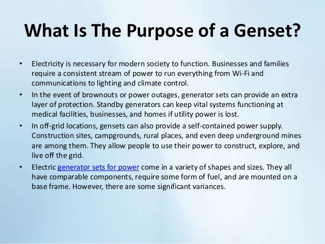 What Is The Purpose of a Genset?
• Electricity is necessary for modern society to function. Businesses and families
require a consistent stream of power to run everything from Wi-Fi and
communications to lighting and climate control.
• In the event of brownouts or power outages, generator sets can provide an extra
layer of protection. Standby generators can keep vital systems functioning at
medical facilities, businesses, and homes if utility power is lost.
• In off-grid locations, gensets can also provide a self-contained power supply.
Construction sites, campgrounds, rural places, and even deep underground mines
are among them. They allow people to use their power to construct, explore, and
live off the grid.
• Electric generator sets for power come in a variety of shapes and sizes. They all
have comparable components, require some form of fuel, and are mounted on a
base frame. However, there are some significant variances.
 