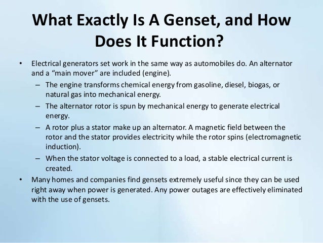 What Exactly Is A Genset, and How
Does It Function?
• Electrical generators set work in the same way as automobiles do. An alternator
and a “main mover” are included (engine).
– The engine transforms chemical energy from gasoline, diesel, biogas, or
natural gas into mechanical energy.
– The alternator rotor is spun by mechanical energy to generate electrical
energy.
– A rotor plus a stator make up an alternator. A magnetic field between the
rotor and the stator provides electricity while the rotor spins (electromagnetic
induction).
– When the stator voltage is connected to a load, a stable electrical current is
created.
• Many homes and companies find gensets extremely useful since they can be used
right away when power is generated. Any power outages are effectively eliminated
with the use of gensets.
 
