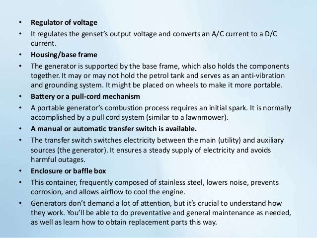 • Regulator of voltage
• It regulates the genset’s output voltage and converts an A/C current to a D/C
current.
• Housing/base frame
• The generator is supported by the base frame, which also holds the components
together. It may or may not hold the petrol tank and serves as an anti-vibration
and grounding system. It might be placed on wheels to make it more portable.
• Battery or a pull-cord mechanism
• A portable generator’s combustion process requires an initial spark. It is normally
accomplished by a pull cord system (similar to a lawnmower).
• A manual or automatic transfer switch is available.
• The transfer switch switches electricity between the main (utility) and auxiliary
sources (the generator). It ensures a steady supply of electricity and avoids
harmful outages.
• Enclosure or baffle box
• This container, frequently composed of stainless steel, lowers noise, prevents
corrosion, and allows airflow to cool the engine.
• Generators don’t demand a lot of attention, but it’s crucial to understand how
they work. You’ll be able to do preventative and general maintenance as needed,
as well as learn how to obtain replacement parts this way.
 