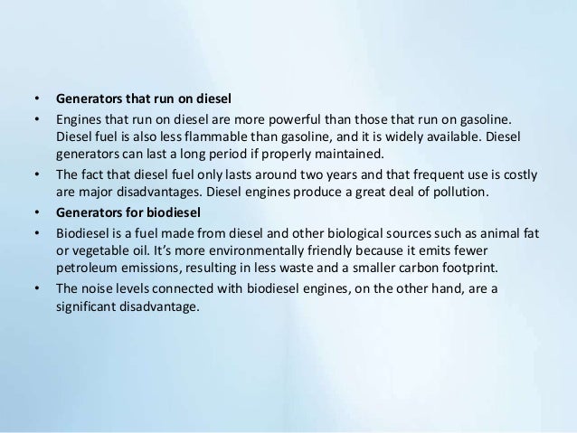 • Generators that run on diesel
• Engines that run on diesel are more powerful than those that run on gasoline.
Diesel fuel is also less flammable than gasoline, and it is widely available. Diesel
generators can last a long period if properly maintained.
• The fact that diesel fuel only lasts around two years and that frequent use is costly
are major disadvantages. Diesel engines produce a great deal of pollution.
• Generators for biodiesel
• Biodiesel is a fuel made from diesel and other biological sources such as animal fat
or vegetable oil. It’s more environmentally friendly because it emits fewer
petroleum emissions, resulting in less waste and a smaller carbon footprint.
• The noise levels connected with biodiesel engines, on the other hand, are a
significant disadvantage.
 