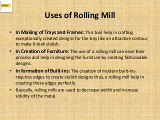 Uses of Rolling Mill
• In Making of Trays and Frames: This tool help in crafting
exceptionally created designs for the tray like an attractive contour,
to make it look stylish.
• In Creation of Furniture: The use of a rolling mill can ease their
process and help in designing the furniture by creating fashionable
designs.
• In formation of Built-ins: The creation of modern built-ins
requires edges to create stylish designs thus, a rolling mill help in
creating these edges perfectly.
• Basically, rolling mills are used to decrease width and increase
solidity of the metal.
 