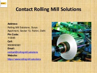 Contact Rolling Mill Solutions
Address:
Rolling Mill Solutions, Surya
Apartment, Sector-13, Rohini, Delhi
Pin Code:
110085
Call:
9599992681
Email:
contact@rollingmill.solutions
Website:
https://www.rollingmill.solutions
 