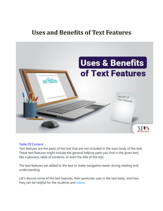 Uses and Benefits of Text Features
Table Of Content
Text features are the parts of the text that are not included in the main body of the text.
These text features might include the general helping parts you find in the given text,
like a glossary, table of contents, or even the title of the text.
The text features are added to the text to make navigation easier during reading and
understanding.
Let’s discuss some of the text features, their particular uses in the text body, and how
they can be helpful for the students and tutors.
 