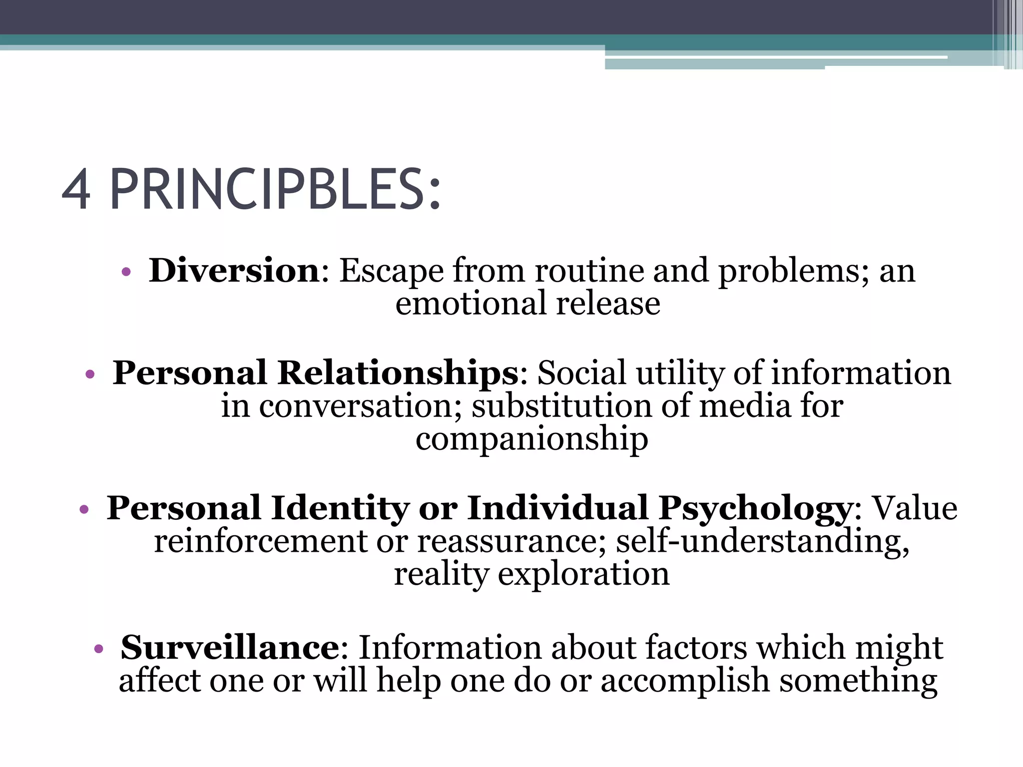 4 PRINCIPBLES:
  • Diversion: Escape from routine and problems; an
                  emotional release

• Personal Relationships: Social utility of information
       in conversation; substitution of media for
                    companionship

• Personal Identity or Individual Psychology: Value
    reinforcement or reassurance; self-understanding,
                   reality exploration

 • Surveillance: Information about factors which might
   affect one or will help one do or accomplish something
 