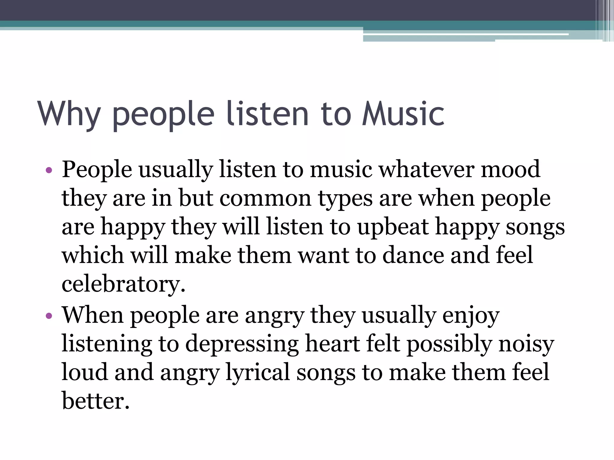 Why people listen to Music
• People usually listen to music whatever mood
  they are in but common types are when people
  are happy they will listen to upbeat happy songs
  which will make them want to dance and feel
  celebratory.
• When people are angry they usually enjoy
  listening to depressing heart felt possibly noisy
  loud and angry lyrical songs to make them feel
  better.
 