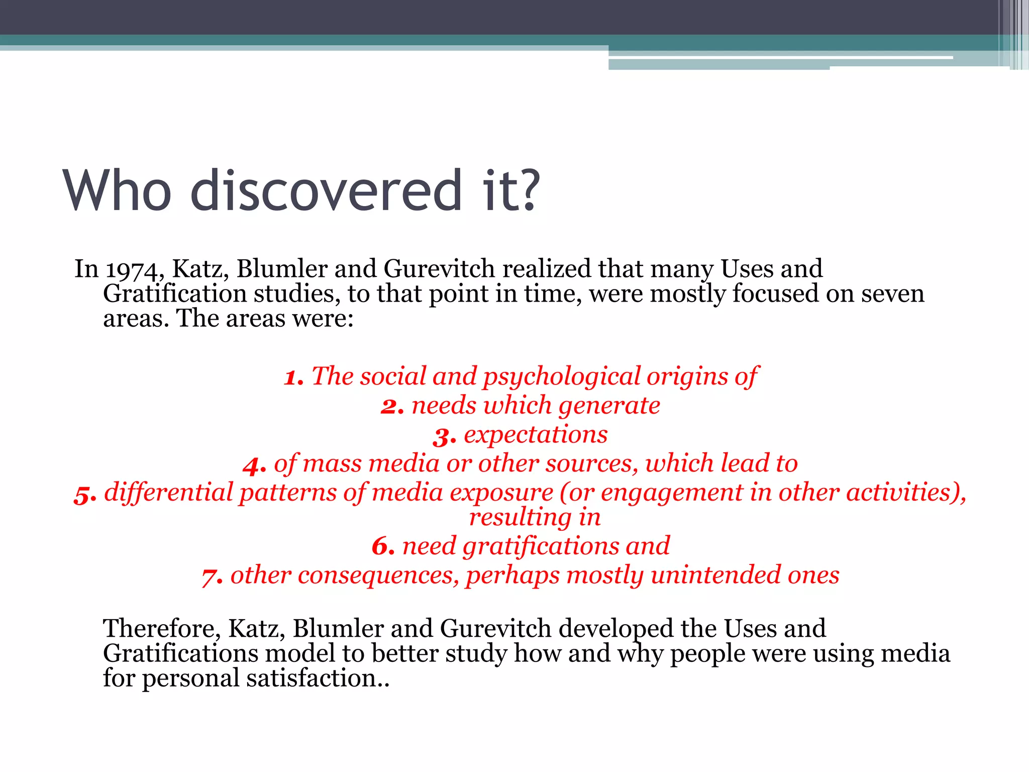 Who discovered it?
In 1974, Katz, Blumler and Gurevitch realized that many Uses and
   Gratification studies, to that point in time, were mostly focused on seven
   areas. The areas were:

                    1. The social and psychological origins of
                             2. needs which generate
                                  3. expectations
                4. of mass media or other sources, which lead to
5. differential patterns of media exposure (or engagement in other activities),
                                     resulting in
                            6. need gratifications and
            7. other consequences, perhaps mostly unintended ones

  Therefore, Katz, Blumler and Gurevitch developed the Uses and
  Gratifications model to better study how and why people were using media
  for personal satisfaction..
 