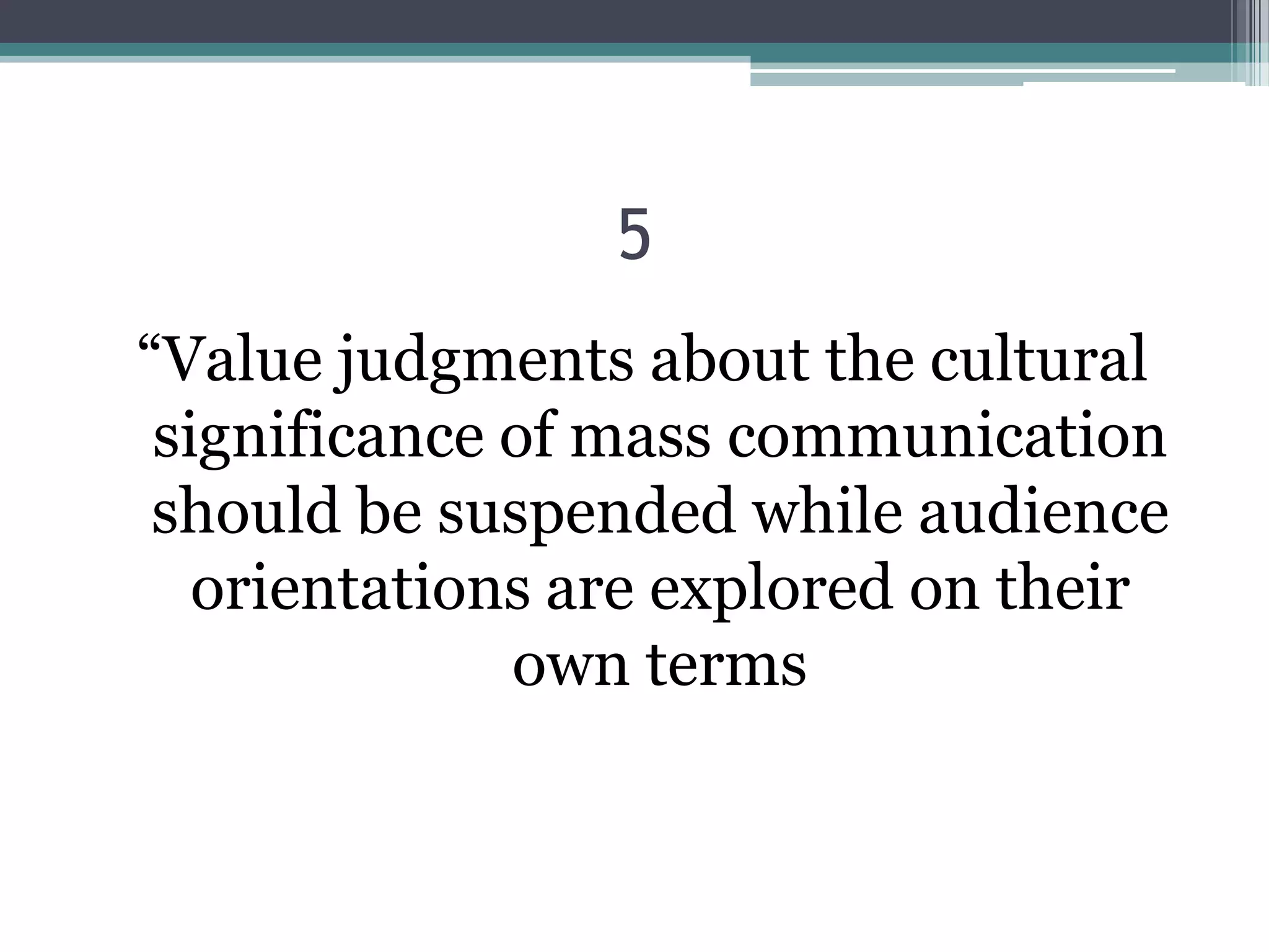 5
“Value judgments about the cultural
 significance of mass communication
 should be suspended while audience
   orientations are explored on their
              own terms
 